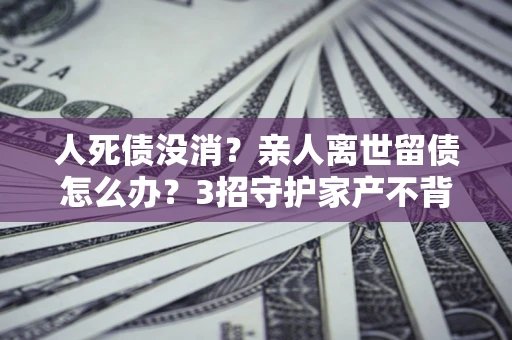济南人死债没消？亲人离世留债怎么办？3招守护家产不背锅