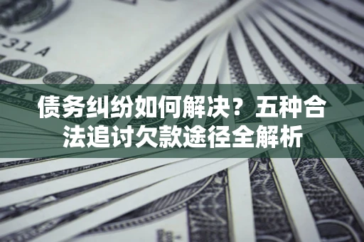 济南债务纠纷如何解决？五种合法追讨欠款途径全解析