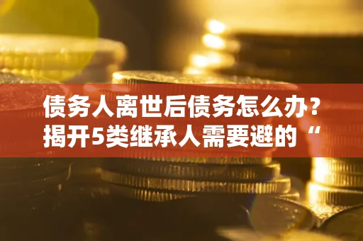 济南债务人离世后债务怎么办？揭开5类继承人需要避的“坑”