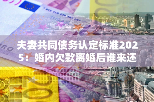 济南夫妻共同债务认定标准2025：婚内欠款离婚后谁来还？