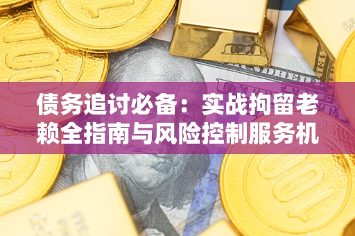 济南债务追讨必备：实战拘留老赖全指南与风险控制服务机构推荐
