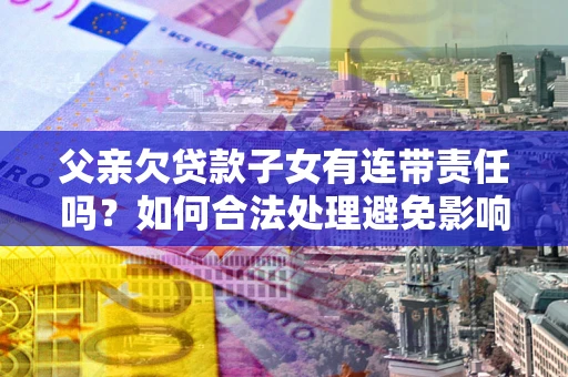 济南父亲欠贷款子女有连带责任吗？如何合法处理避免影响？