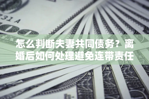 济南怎么判断夫妻共同债务？离婚后如何处理避免连带责任？