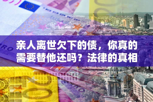 济南亲人离世欠下的债，你真的需要替他还吗？法律的真相或许与你想的不一样